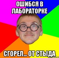 ошибся в лабораторке сгорел... от стыда