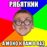 Рябяткии а моно к вам в R43