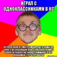 Играл с одноклассниками в кс Остался один не смог разминировать бомбу на точке а на следующий день отпиздили прямо в школе ну ладно я же подвел комманду я все пооонимаю это по дружиски