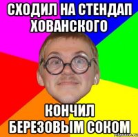 Сходил на стендап Хованского кончил березовым соком