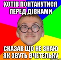 ХОТІВ ПОНТАНУТИСЯ ПЕРЕД ДІВКАМИ СКАЗАВ ЩО НЕ ЗНАЮ ЯК ЗВУТЬ ВЧЕТЕЛЬКУ