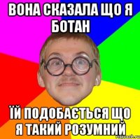 ВОНА СКАЗАЛА ЩО Я БОТАН ЇЙ ПОДОБАЄТЬСЯ ЩО Я ТАКИЙ РОЗУМНИЙ