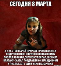 сегодня 8 марта а я на этой ебучей природе просыпаюсь,и подружки меня кинули.Звонила Вовану послал,звонила Дерзкому послал,звонила Клапану-сказал поздравляю с праздником и послал.Хоть один меня поздравил.