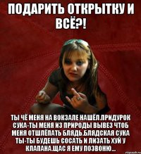 подарить открытку и всё?! ты чё меня на вокзале нашёл.Придурок сука-ты меня из природы вывез чтоб меня отшлёпать блядь.Блядская сука ты-ты будешь сосать и лизать хуй у Клапана.Щас я ему позвоню...