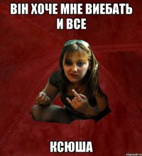 він хоче мне виебать и все Ксюша