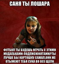 Саня ты лошара футбол ты будешь играть с этими мудаёбками-подписюнятами?Ты лучше бы картошку сажал,они же отымеют тебя сука во все щели