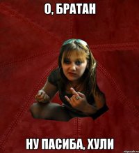 О, братан Ну пасиба, хули