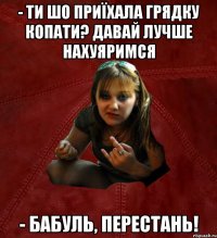 - ти шо приїхала грядку копати? Давай лучше нахуяримся - бабуль, перестань!