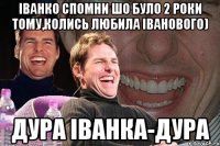 іванко спомни шо було 2 роки тому,колись любила іванового) Дура іванка-дура