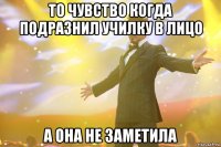 То чувство когда подразнил училку в лицо А она не заметила