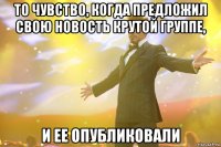 то чувство, когда предложил свою новость крутой группе, и ее опубликовали