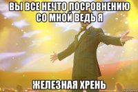 вы все нечто посровнению со мной ведь я железная хрень