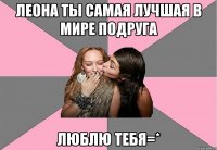 Леона ТЫ САМАЯ ЛУЧШАЯ В МИРЕ ПОДРУГА ЛЮБЛЮ ТЕБЯ=*