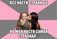 Все Насти странные Но моя Настя самая странная;**