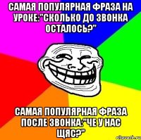 Самая популярная фраза на уроке:"Сколько до звонка осталось?" Самая популярная фраза после звонка:"Че у нас щяс?"