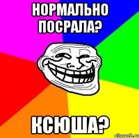 нормально посрала? ксюша?