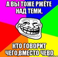 А вы тоже ржёте над теми, кто говорит чего,вместо чево