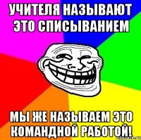 Учителя называют это списыванием мы же называем это командной работой!