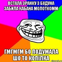 Встала зранку з будуна забила кабана молоткомм гмгмгм бо подумала шо то копілка