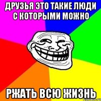 друзья это такие люди с которыми можно РЖАТЬ ВСЮ ЖИЗНЬ