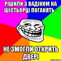 рішили з вадіком на шістьорці поганять - не змогли открить двері