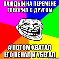 КАЖДЫЙ НА ПЕРЕМЕНЕ ГОВОРИЛ С ДРУГОМ А ПОТОМ ХВАТАЛ ЕГО ПЕНАЛ И УБЕГАЛ