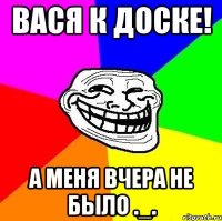 Вася к доске! а меня вчера не было ._.