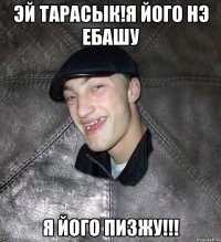 эй Тарасык!Я його нэ ебашу Я ЙОГО ПИЗЖУ!!!