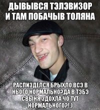 дывывся тэлэвизор и там побачыв Толяна распизделся брыхло.Всэ в нього нормально?Да в тэбэ свыня здохла чо тут нормального?!:)