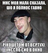 мнє моя мала сказала, шо я полноє гавно рікошетом от вєртухі, унєсло єйо в окно