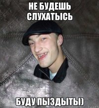 Не будешь слухатысь буду пыздыты)