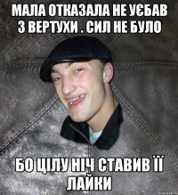 Мала отказала не уєбав з вертухи . сил не було бо цілу ніч ставив її лайки