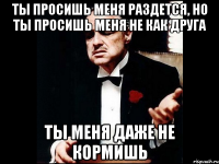 Ты просишь меня раздется, но ты просишь меня не как друга ты меня даже не кормишь