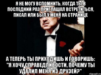 Я не могу вспомнить, когда ты в последний раз приглашал встретиться, писал или был у меня на странице А теперь ты приходишь и говоришь: "я хочу справедливости, почему ты удалил меня из друзей?"