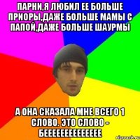 Парни,я любил ее больше приоры,даже больше мамы с папой,даже больше шаурмы а она сказала мне всего 1 слово. Это слово - бееееееееееееее