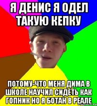 я денис я одел такую кепку потому-что меня дима в школе научил сидеть как гопник но я ботан в реале