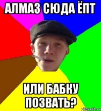 Алмаз сюда ёпт Или бабку позвать?