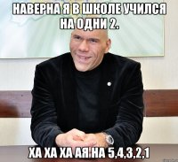 Наверна я в школе учился на одни 2. Ха ха ха ая на 5,4,3,2,1