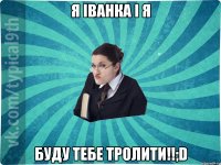 Я Іванка і я буду тебе тролити!!;D