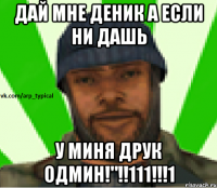 ДАЙ МНЕ ДЕНИК А ЕСЛИ НИ ДАШЬ У МИНЯ ДРУК ОДМИН!"!!111!!!1