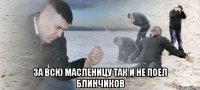  за всю масленицу так и не поел блинчиков