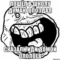 пошёл в школу думаю опоздал сказали иди домой ололоев