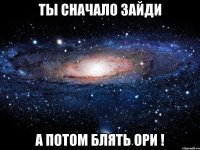 ты сначало зайди а потом блять ори !