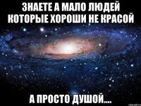 знаете а мало людей которые хороши не красой а просто душой....