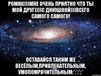 Ромик)))Мне очень приятно что ты мой друг))))С ДНЮШКОЙ)))Всего самого самого! Оставайся таким же весёлым,привлекательным, умопомрачительным:*:*:*:*