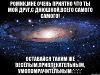 Ромик,Мне очень приятно что ты мой друг,С ДНЮШКОЙ,Всего самого самого! Оставайся таким же весёлым,привлекательным, умопомрачительным:*:*:*:*