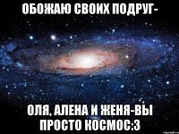 Обожаю своих подруг- Оля, Алена и Женя-вы просто космос:3