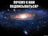 ПОЧЕМУ К НАМ ПОДПИСЫВАТЬСЯ? 