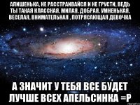 Алишенька, не расстраивайся и не грусти, ведь ты такая классная, милая, добрая, умненькая, веселая, внимательная , потрясающая девочка А значит у тебя все будет лучше всех апельсинка =Р