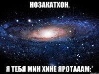 Нозакатхон, Я тебя Мин хине яротааам:*